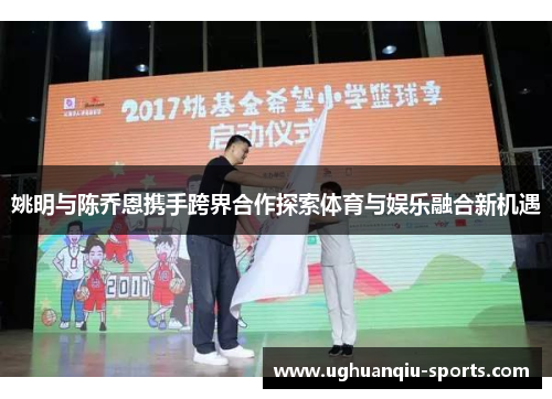 姚明与陈乔恩携手跨界合作探索体育与娱乐融合新机遇