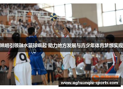 姚明引领融水篮球崛起 助力地方发展与青少年体育梦想实现