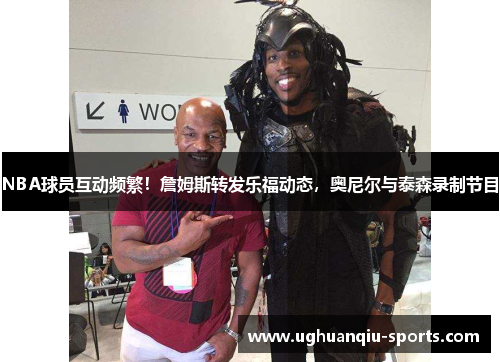 NBA球员互动频繁!詹姆斯转发乐福动态,奥尼尔与泰森录制节目