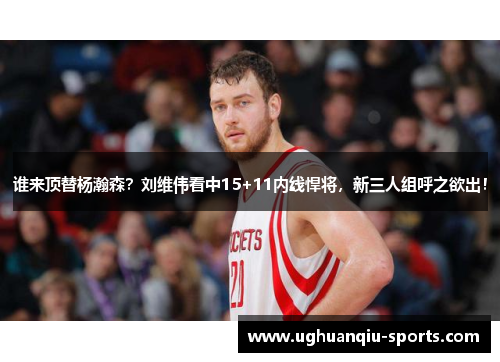 谁来顶替杨瀚森？刘维伟看中15+11内线悍将，新三人组呼之欲出！